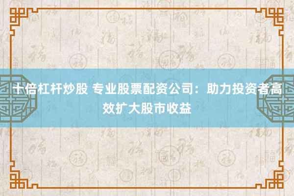 十倍杠杆炒股 专业股票配资公司：助力投资者高效扩大股市收益