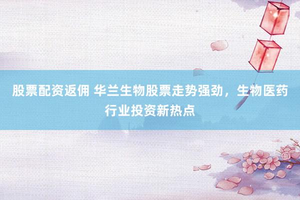 股票配资返佣 华兰生物股票走势强劲，生物医药行业投资新热点