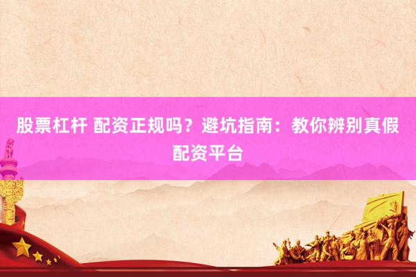 股票杠杆 配资正规吗？避坑指南：教你辨别真假配资平台