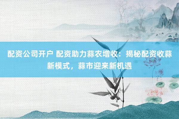 配资公司开户 配资助力蒜农增收：揭秘配资收蒜新模式，蒜市迎来新机遇