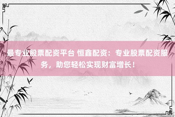 最专业股票配资平台 恒鑫配资：专业股票配资服务，助您轻松实现财富增长！