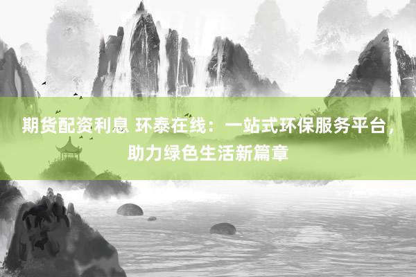 期货配资利息 环泰在线：一站式环保服务平台，助力绿色生活新篇章
