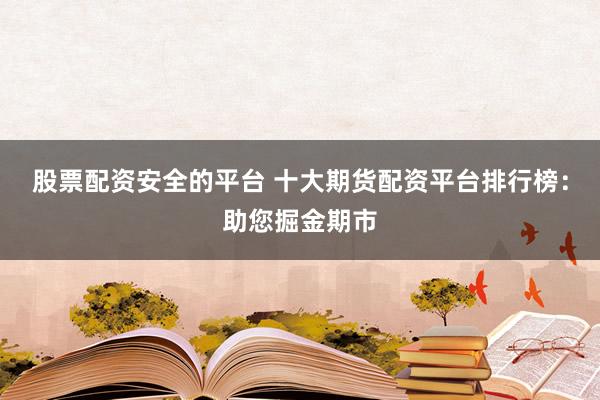 股票配资安全的平台 十大期货配资平台排行榜：助您掘金期市