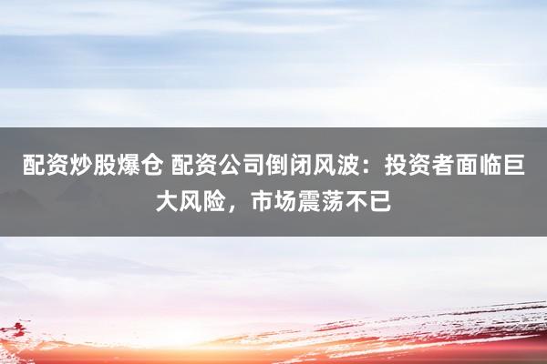 配资炒股爆仓 配资公司倒闭风波：投资者面临巨大风险，市场震荡不已