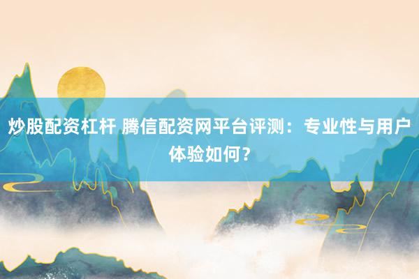 炒股配资杠杆 腾信配资网平台评测：专业性与用户体验如何？