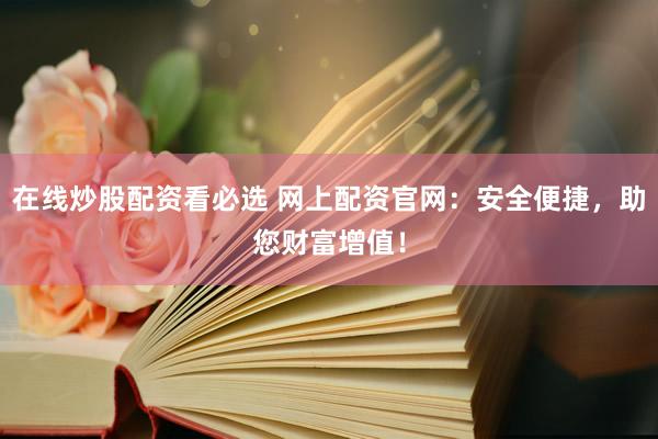 在线炒股配资看必选 网上配资官网：安全便捷，助您财富增值！