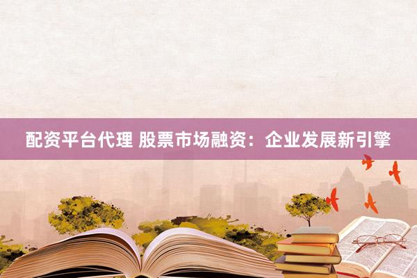 配资平台代理 股票市场融资：企业发展新引擎