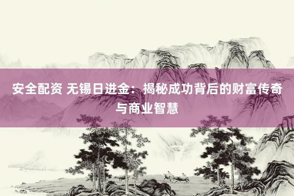 安全配资 无锡日进金：揭秘成功背后的财富传奇与商业智慧