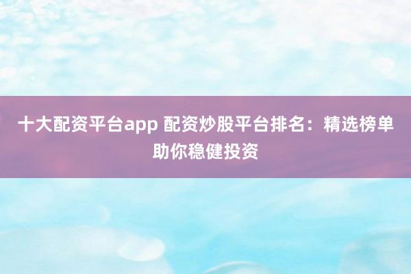 十大配资平台app 配资炒股平台排名：精选榜单助你稳健投资