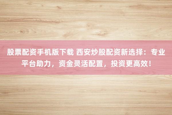 股票配资手机版下载 西安炒股配资新选择：专业平台助力，资金灵活配置，投资更高效！