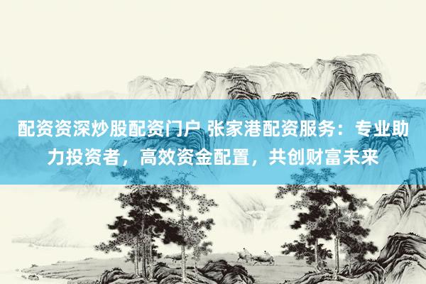 配资资深炒股配资门户 张家港配资服务：专业助力投资者，高效资金配置，共创财富未来