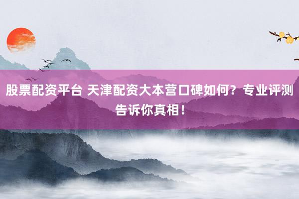 股票配资平台 天津配资大本营口碑如何？专业评测告诉你真相！