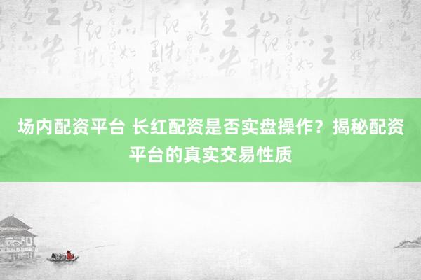 场内配资平台 长红配资是否实盘操作？揭秘配资平台的真实交易性质