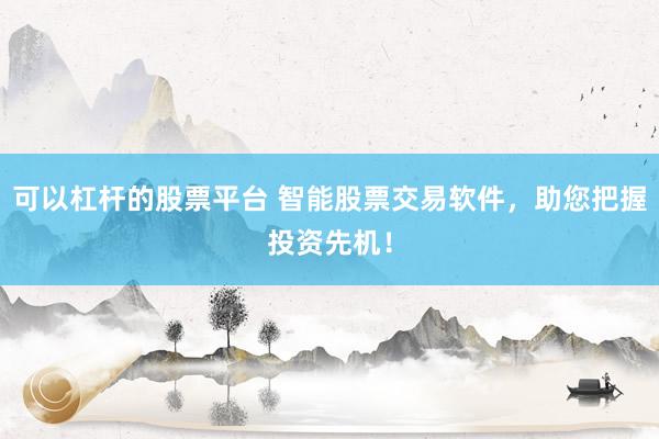 可以杠杆的股票平台 智能股票交易软件，助您把握投资先机！