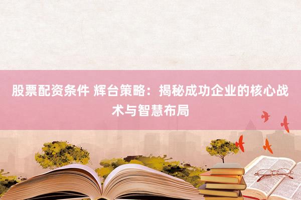 股票配资条件 辉台策略：揭秘成功企业的核心战术与智慧布局