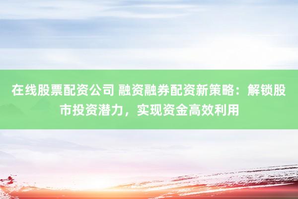 在线股票配资公司 融资融券配资新策略：解锁股市投资潜力，实现资金高效利用