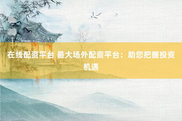 在线配资平台 最大场外配资平台：助您把握投资机遇