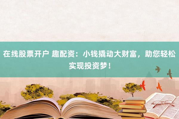 在线股票开户 趣配资：小钱撬动大财富，助您轻松实现投资梦！