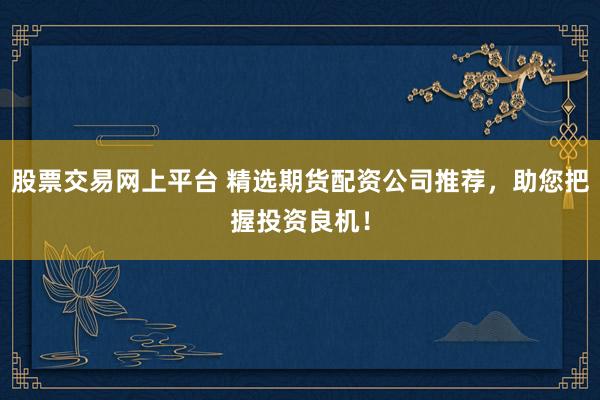 股票交易网上平台 精选期货配资公司推荐，助您把握投资良机！
