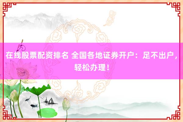 在线股票配资排名 全国各地证券开户：足不出户，轻松办理！