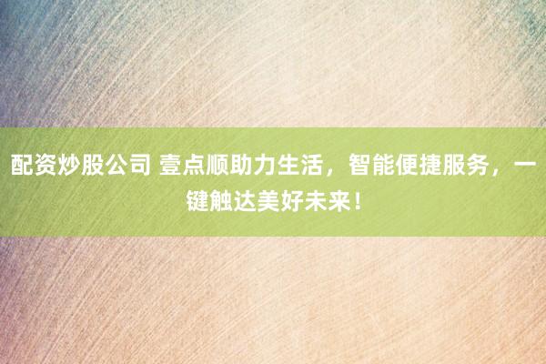 配资炒股公司 壹点顺助力生活，智能便捷服务，一键触达美好未来！