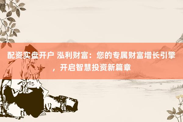 配资实盘开户 泓利财富：您的专属财富增长引擎，开启智慧投资新篇章