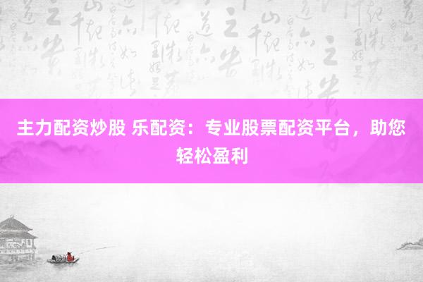 主力配资炒股 乐配资：专业股票配资平台，助您轻松盈利
