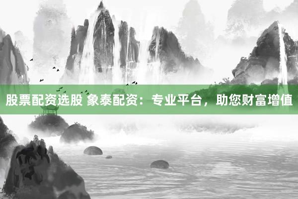 股票配资选股 象泰配资：专业平台，助您财富增值