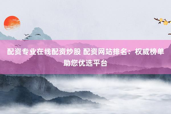 配资专业在线配资炒股 配资网站排名：权威榜单助您优选平台
