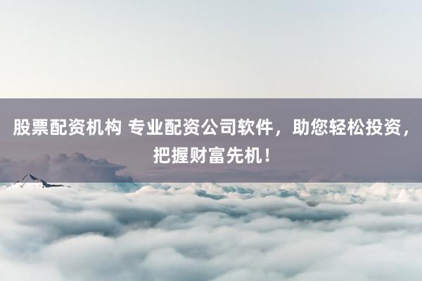股票配资机构 专业配资公司软件，助您轻松投资，把握财富先机！