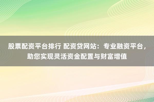 股票配资平台排行 配资贷网站：专业融资平台，助您实现灵活资金配置与财富增值
