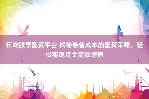 在线股票配资平台 揭秘最省成本的配资策略，轻松实现资金高效增值