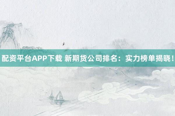 配资平台APP下载 新期货公司排名：实力榜单揭晓！