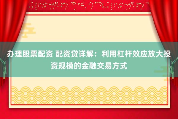 办理股票配资 配资贷详解：利用杠杆效应放大投资规模的金融交易方式