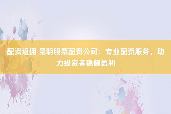 配资返佣 昆明股票配资公司：专业配资服务，助力投资者稳健盈利
