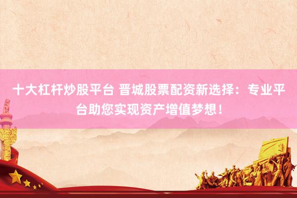十大杠杆炒股平台 晋城股票配资新选择：专业平台助您实现资产增值梦想！
