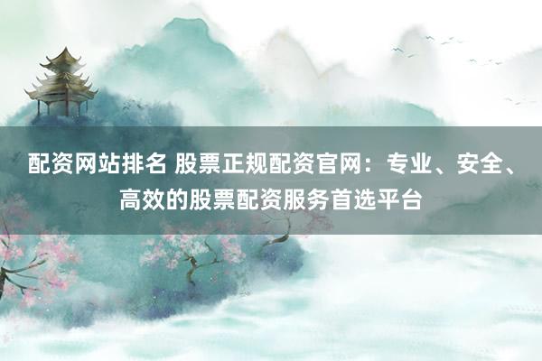 配资网站排名 股票正规配资官网：专业、安全、高效的股票配资服务首选平台