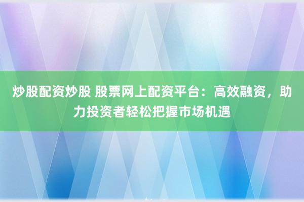 炒股配资炒股 股票网上配资平台：高效融资，助力投资者轻松把握市场机遇