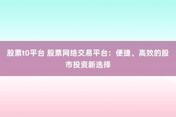 股票t0平台 股票网络交易平台：便捷、高效的股市投资新选择