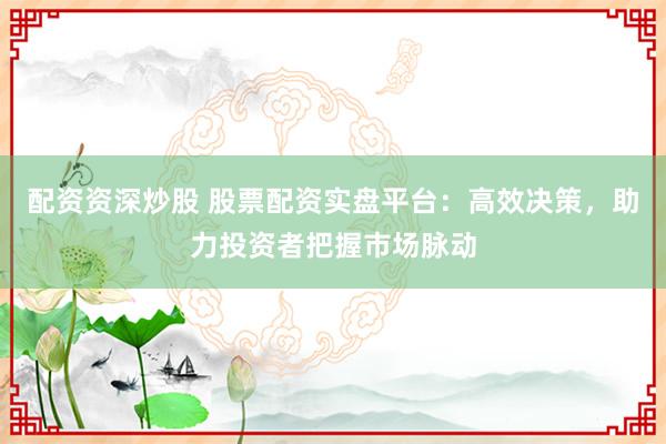 配资资深炒股 股票配资实盘平台：高效决策，助力投资者把握市场脉动