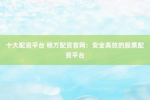十大配资平台 杨方配资官网：安全高效的股票配资平台