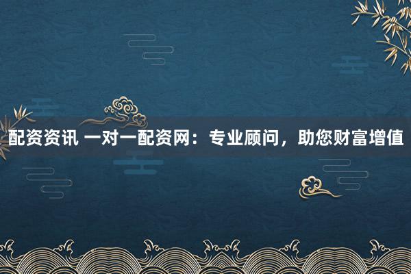 配资资讯 一对一配资网：专业顾问，助您财富增值