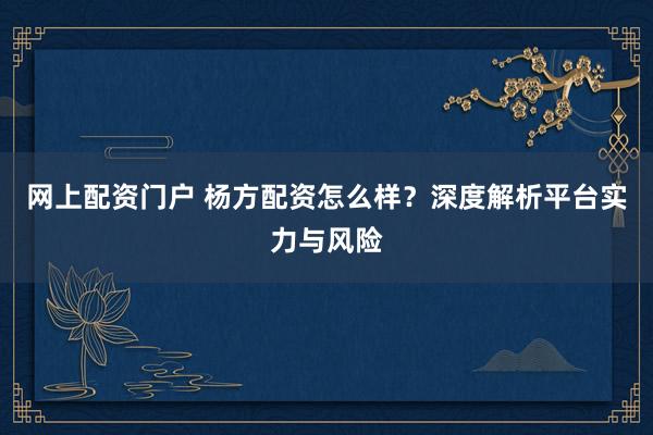 网上配资门户 杨方配资怎么样？深度解析平台实力与风险