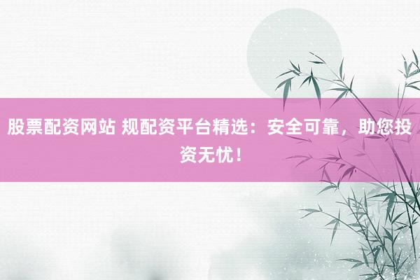 股票配资网站 规配资平台精选：安全可靠，助您投资无忧！