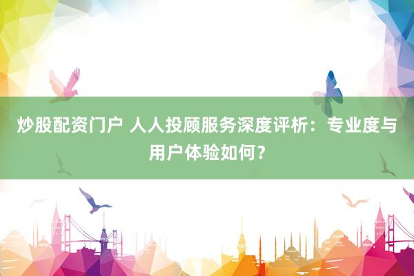 炒股配资门户 人人投顾服务深度评析：专业度与用户体验如何？