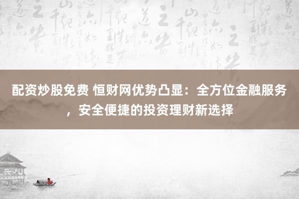 配资炒股免费 恒财网优势凸显：全方位金融服务，安全便捷的投资理财新选择