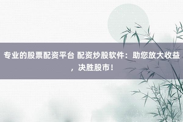专业的股票配资平台 配资炒股软件：助您放大收益，决胜股市！