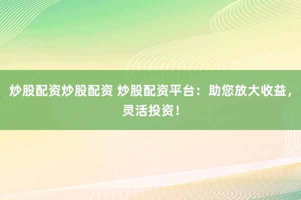 炒股配资炒股配资 炒股配资平台：助您放大收益，灵活投资！