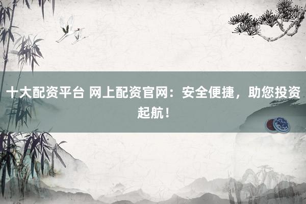 十大配资平台 网上配资官网：安全便捷，助您投资起航！