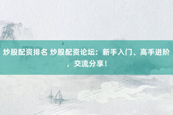 炒股配资排名 炒股配资论坛：新手入门、高手进阶，交流分享！